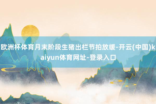 欧洲杯体育月末阶段生猪出栏节拍放缓-开云(中国)kaiyun体育网址-登录入口