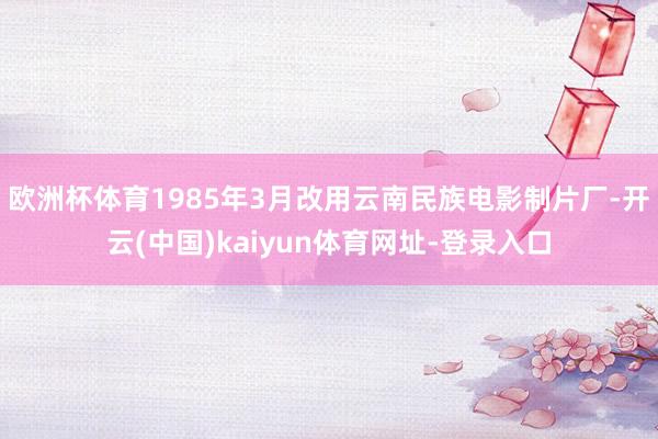 欧洲杯体育1985年3月改用云南民族电影制片厂-开云(中国)kaiyun体育网址-登录入口
