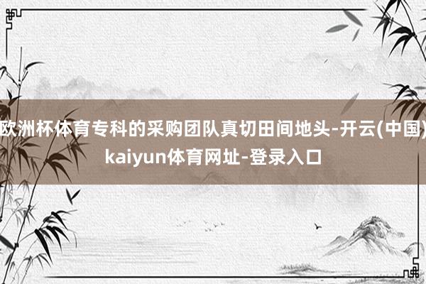 欧洲杯体育专科的采购团队真切田间地头-开云(中国)kaiyun体育网址-登录入口