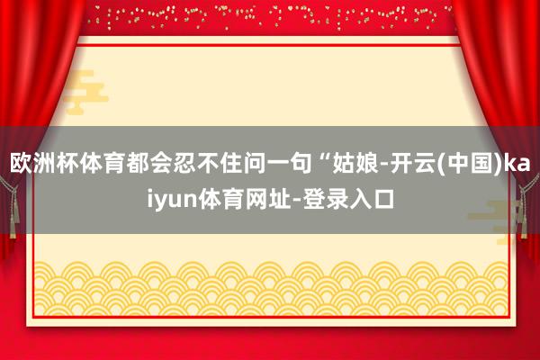 欧洲杯体育都会忍不住问一句“姑娘-开云(中国)kaiyun体育网址-登录入口