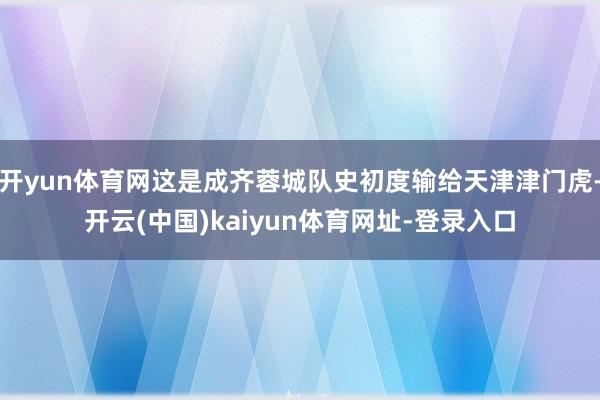 开yun体育网这是成齐蓉城队史初度输给天津津门虎-开云(中国)kaiyun体育网址-登录入口