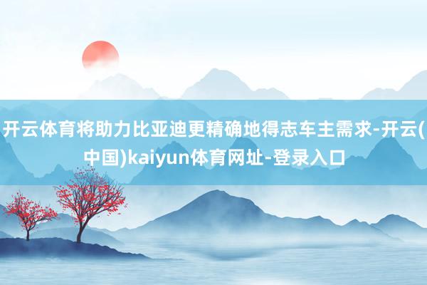 开云体育将助力比亚迪更精确地得志车主需求-开云(中国)kaiyun体育网址-登录入口
