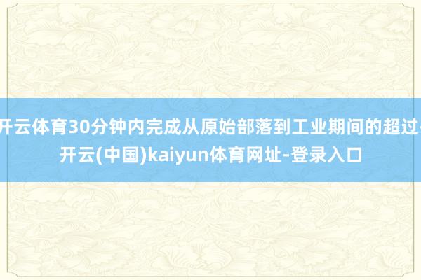 开云体育30分钟内完成从原始部落到工业期间的超过-开云(中国)kaiyun体育网址-登录入口