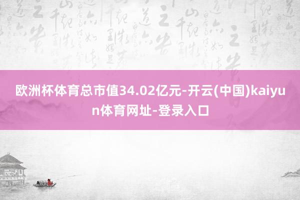 欧洲杯体育总市值34.02亿元-开云(中国)kaiyun体育网址-登录入口