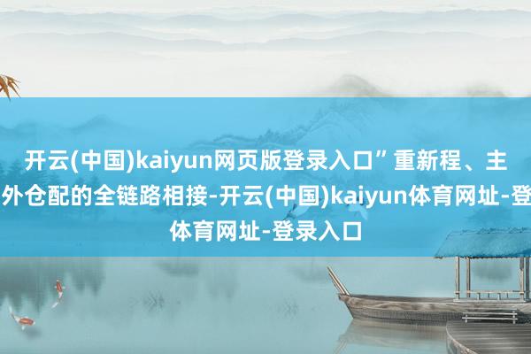 开云(中国)kaiyun网页版登录入口”重新程、主线到国外仓配的全链路相接-开云(中国)kaiyun体育网址-登录入口