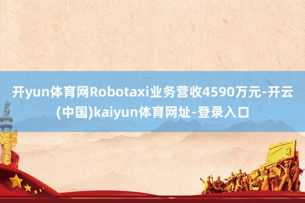开yun体育网Robotaxi业务营收4590万元-开云(中国)kaiyun体育网址-登录入口