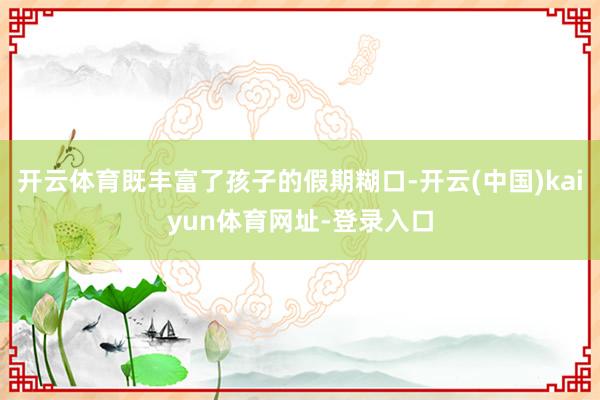 开云体育既丰富了孩子的假期糊口-开云(中国)kaiyun体育网址-登录入口