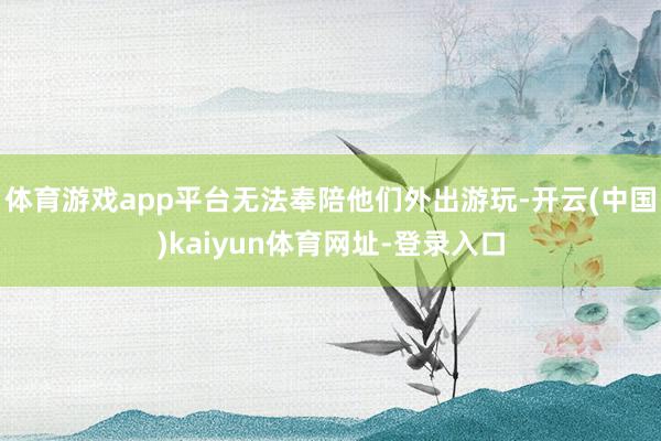 体育游戏app平台无法奉陪他们外出游玩-开云(中国)kaiyun体育网址-登录入口