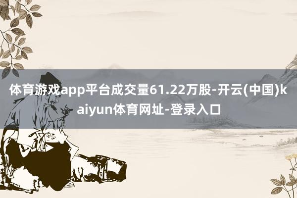 体育游戏app平台成交量61.22万股-开云(中国)kaiyun体育网址-登录入口