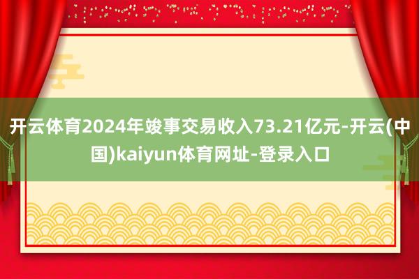 开云体育2024年竣事交易收入73.21亿元-开云(中国)kaiyun体育网址-登录入口
