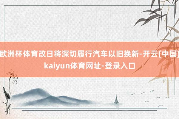 欧洲杯体育改日将深切履行汽车以旧换新-开云(中国)kaiyun体育网址-登录入口