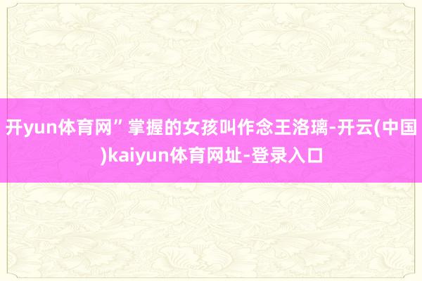 开yun体育网”掌握的女孩叫作念王洛璃-开云(中国)kaiyun体育网址-登录入口