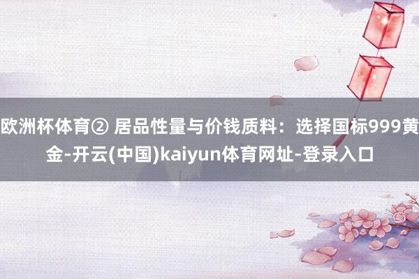 欧洲杯体育② 居品性量与价钱质料：选择国标999黄金-开云(中国)kaiyun体育网址-登录入口