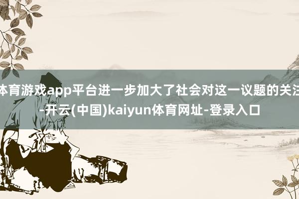 体育游戏app平台进一步加大了社会对这一议题的关注-开云(中国)kaiyun体育网址-登录入口
