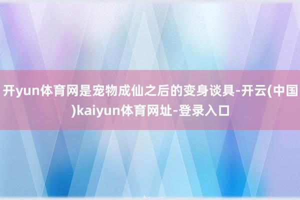 开yun体育网是宠物成仙之后的变身谈具-开云(中国)kaiyun体育网址-登录入口