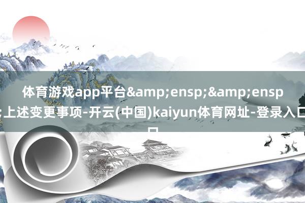 体育游戏app平台&ensp;&ensp;上述变更事项-开云(中国)kaiyun体育网址-登录入口