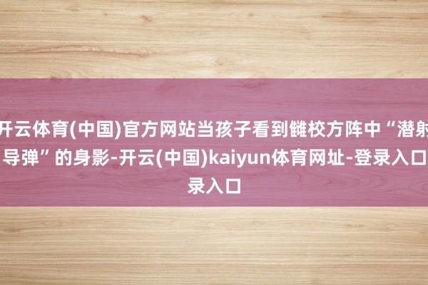 开云体育(中国)官方网站当孩子看到雠校方阵中“潜射导弹”的身影-开云(中国)kaiyun体育网址-登录入口