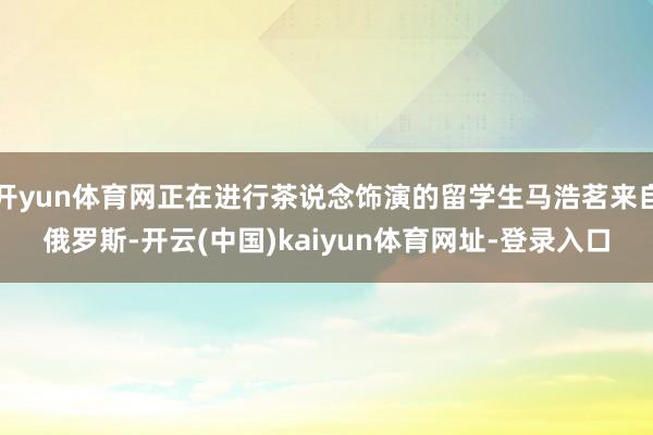 开yun体育网正在进行茶说念饰演的留学生马浩茗来自俄罗斯-开云(中国)kaiyun体育网址-登录入口