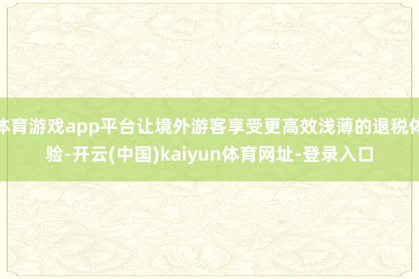 体育游戏app平台让境外游客享受更高效浅薄的退税体验-开云(中国)kaiyun体育网址-登录入口