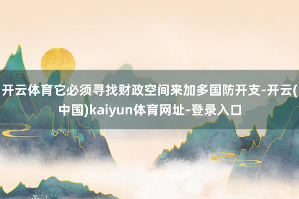开云体育它必须寻找财政空间来加多国防开支-开云(中国)kaiyun体育网址-登录入口
