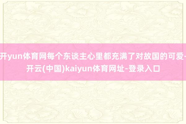 开yun体育网每个东谈主心里都充满了对故国的可爱-开云(中国)kaiyun体育网址-登录入口