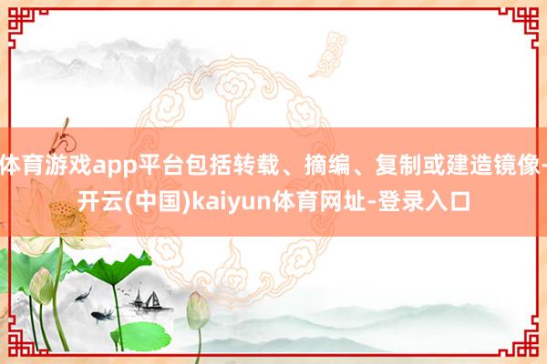 体育游戏app平台包括转载、摘编、复制或建造镜像-开云(中国)kaiyun体育网址-登录入口