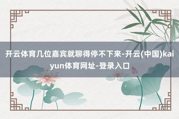 开云体育几位嘉宾就聊得停不下来-开云(中国)kaiyun体育网址-登录入口