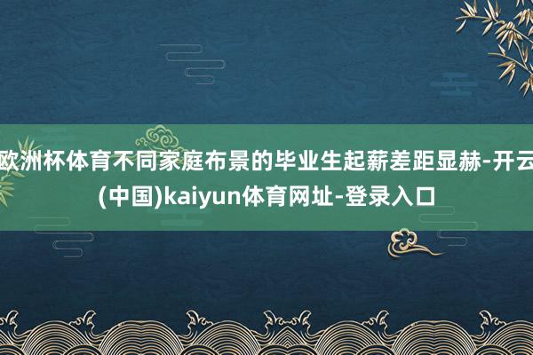 欧洲杯体育不同家庭布景的毕业生起薪差距显赫-开云(中国)kaiyun体育网址-登录入口