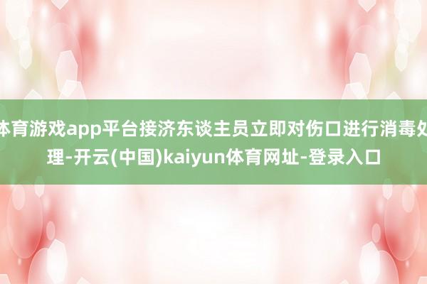 体育游戏app平台接济东谈主员立即对伤口进行消毒处理-开云(中国)kaiyun体育网址-登录入口