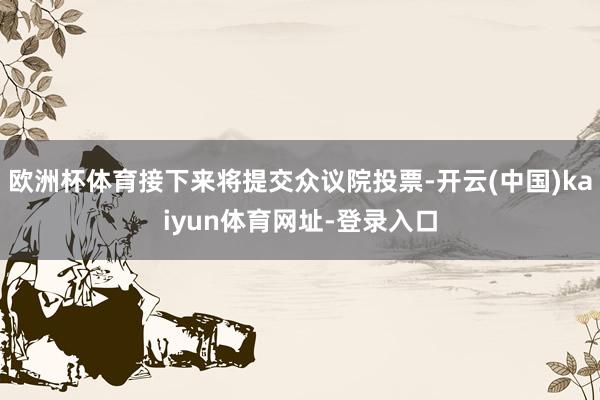 欧洲杯体育接下来将提交众议院投票-开云(中国)kaiyun体育网址-登录入口