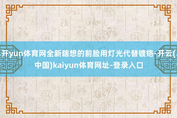 开yun体育网全新瞎想的前脸用灯光代替镀铬-开云(中国)kaiyun体育网址-登录入口