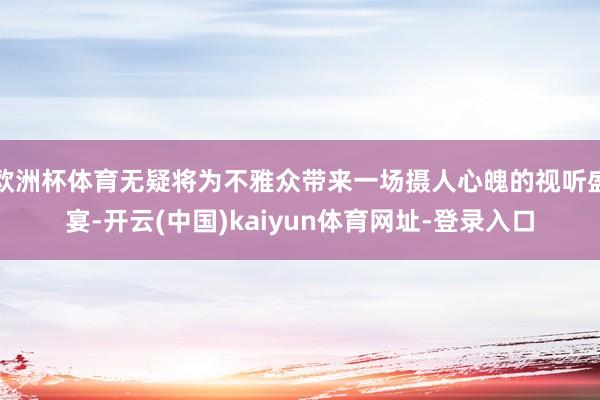 欧洲杯体育无疑将为不雅众带来一场摄人心魄的视听盛宴-开云(中国)kaiyun体育网址-登录入口