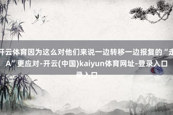开云体育因为这么对他们来说一边转移一边报复的“走A”更应对-开云(中国)kaiyun体育网址-登录入口