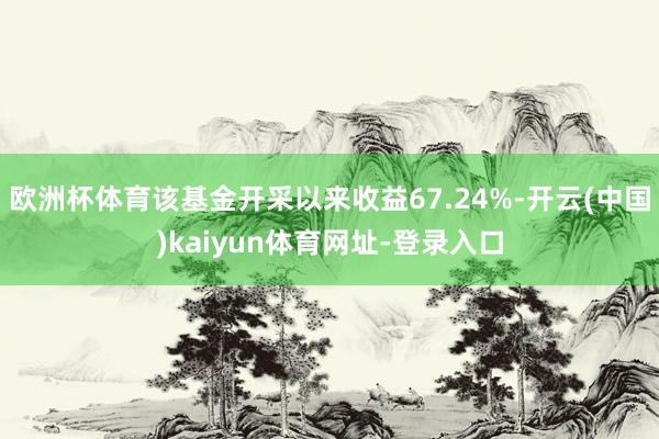 欧洲杯体育该基金开采以来收益67.24%-开云(中国)kaiyun体育网址-登录入口