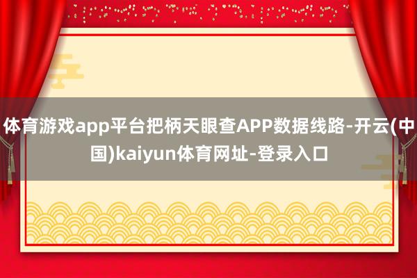 体育游戏app平台把柄天眼查APP数据线路-开云(中国)kaiyun体育网址-登录入口