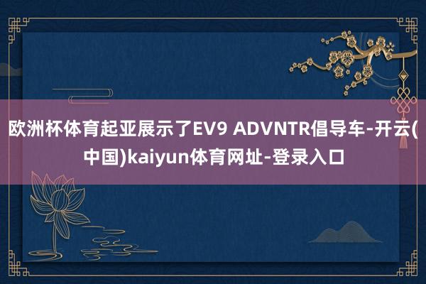 欧洲杯体育起亚展示了EV9 ADVNTR倡导车-开云(中国)kaiyun体育网址-登录入口