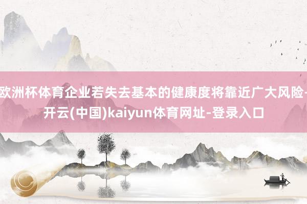 欧洲杯体育企业若失去基本的健康度将靠近广大风险-开云(中国)kaiyun体育网址-登录入口