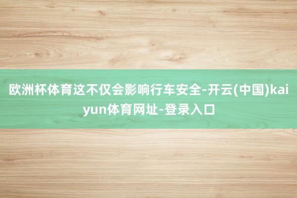 欧洲杯体育这不仅会影响行车安全-开云(中国)kaiyun体育网址-登录入口