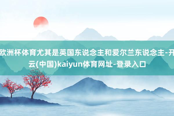 欧洲杯体育尤其是英国东说念主和爱尔兰东说念主-开云(中国)kaiyun体育网址-登录入口