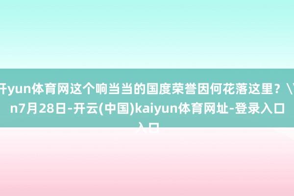 开yun体育网这个响当当的国度荣誉因何花落这里？\n7月28日-开云(中国)kaiyun体育网址-登录入口