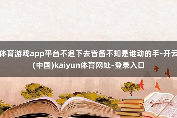 体育游戏app平台不追下去皆备不知是谁动的手-开云(中国)kaiyun体育网址-登录入口