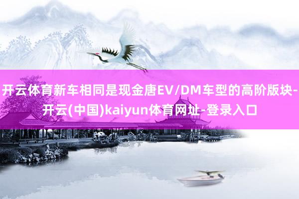 开云体育新车相同是现金唐EV/DM车型的高阶版块-开云(中国)kaiyun体育网址-登录入口