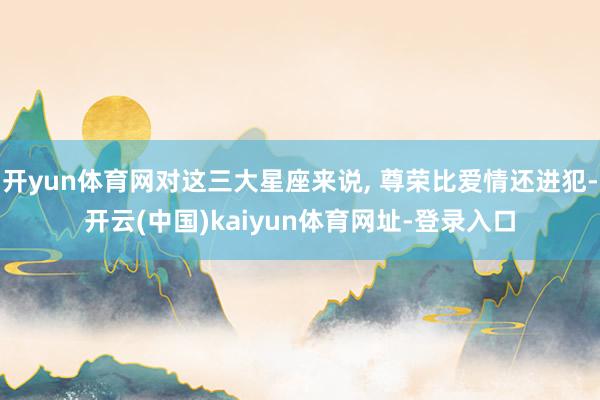 开yun体育网对这三大星座来说, 尊荣比爱情还进犯-开云(中国)kaiyun体育网址-登录入口