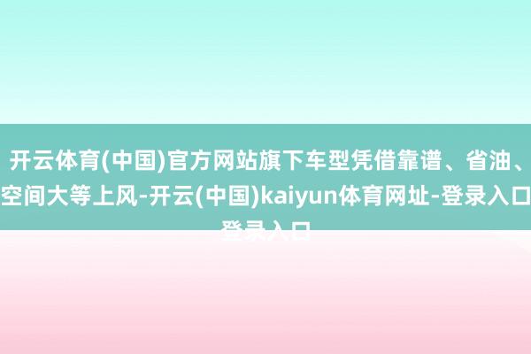 开云体育(中国)官方网站旗下车型凭借靠谱、省油、空间大等上风-开云(中国)kaiyun体育网址-登录入口