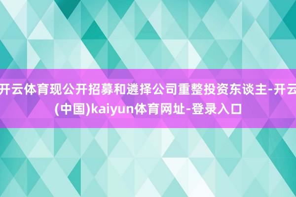 开云体育现公开招募和遴择公司重整投资东谈主-开云(中国)kaiyun体育网址-登录入口