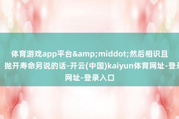 体育游戏app平台&middot;然后相识且高速：抛开寿命另说的话-开云(中国)kaiyun体育网址-登录入口