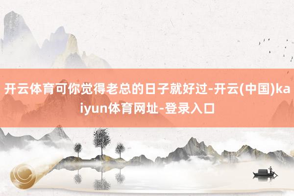 开云体育可你觉得老总的日子就好过-开云(中国)kaiyun体育网址-登录入口