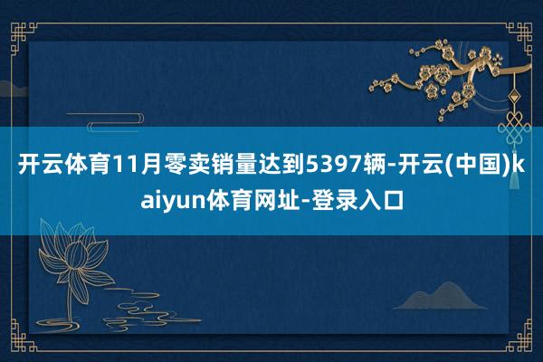 开云体育11月零卖销量达到5397辆-开云(中国)kaiyun体育网址-登录入口