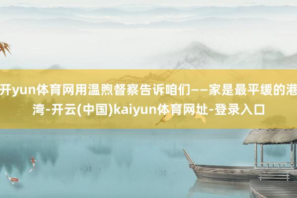 开yun体育网用温煦督察告诉咱们——家是最平缓的港湾-开云(中国)kaiyun体育网址-登录入口