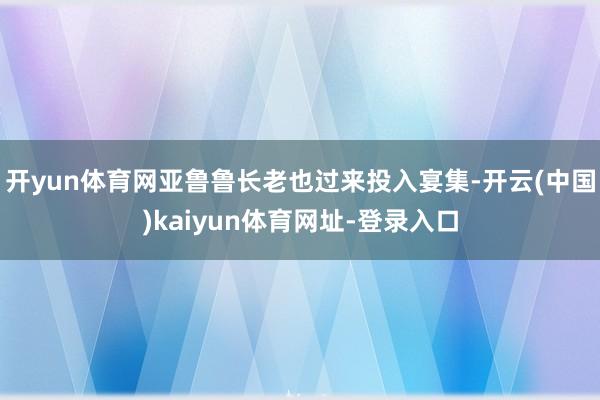 开yun体育网亚鲁鲁长老也过来投入宴集-开云(中国)kaiyun体育网址-登录入口